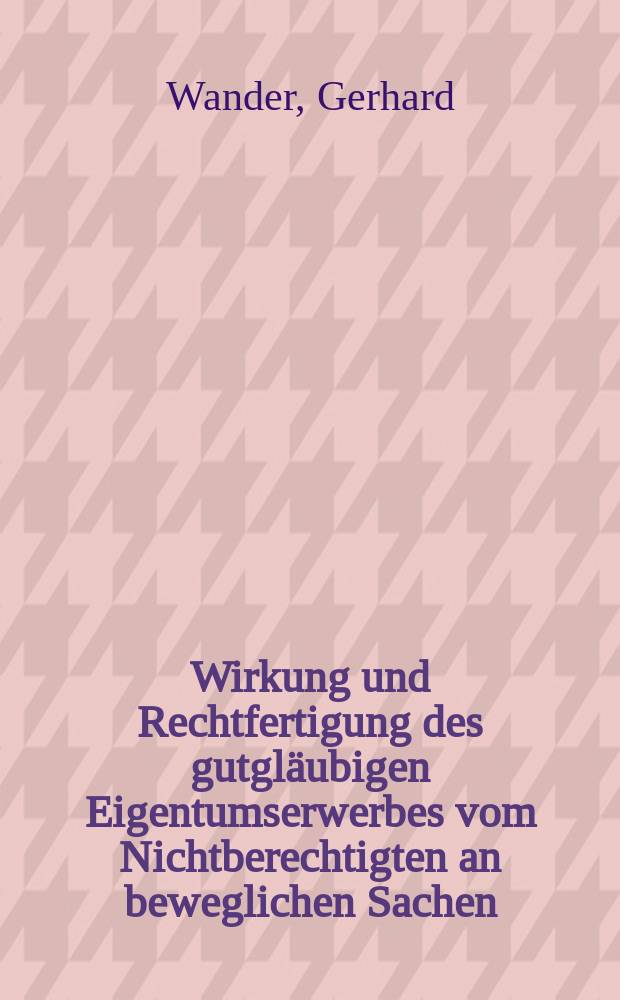 Wirkung und Rechtfertigung des gutgläubigen Eigentumserwerbes vom Nichtberechtigten an beweglichen Sachen : Inaug.-Diss. ... der hohen Rechts- und Staatswirtschaftlichen Fakultät der Albertus-Universität zu Königsberg Pr