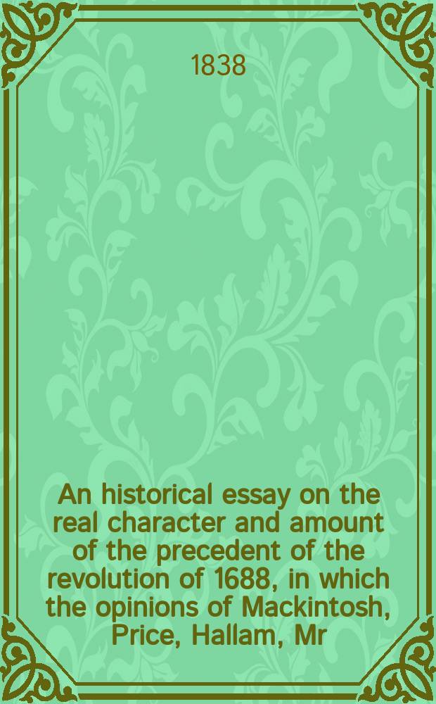 An historical essay on the real character and amount of the precedent of the revolution of 1688, in which the opinions of Mackintosh, Price, Hallam, Mr. Fox, Lord John Russell, Blackstone Burke, and Locke, the trial of Lord Russell, and the merits of Sidney, are crirtically considered : Addressed to ... Charles Williams Wynn ... : In 2 vol. : Vol. 1-2