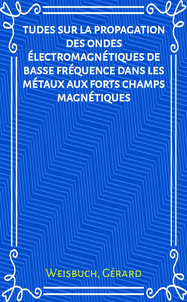 Études sur la propagation des ondes électromagnétiques de basse fréquence dans les métaux aux forts champs magnétiques: 1-re thèse; Propositions données par la Faculté: 2-e thèse: Thèses présentées à la Faculté des sciences de l'Univ. de Paris ... / par Gérard Weisbuch