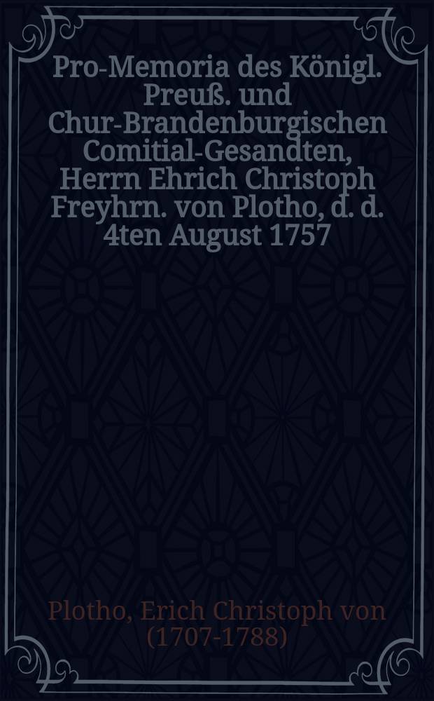 Pro-Memoria des Königl. Preuß. und Chur-Brandenburgischen Comitial-Gesandten, Herrn Ehrich Christoph Freyhrn. von Plotho, d. d. 4ten August 1757. an die Allgemeine Reichstags-Versammlung zu Regenspurg, in Antwort auf Zwey Kayserl. Commißions-Decreta vom 11ten Junii und 11ten Julii h. a. den Herrn Obristen von Meyer und die Stadt Erfurth betreffend