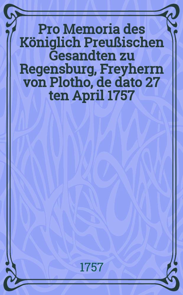 Pro Memoria des Königlich Preußischen Gesandten zu Regensburg, Freyherrn von Plotho, de dato 27 ten April 1757 : Nebst Beylagen betr. die Gegen-Declaration der Cronen Franckreich und Schweden