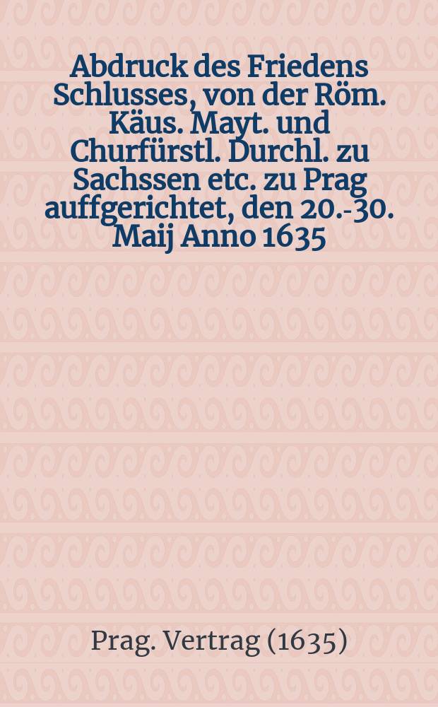 Abdruck des Friedens Schlusses, von der Röm. Käus. Mayt. und Churfürstl. Durchl. zu Sachssen etc. zu Prag auffgerichtet, den 20.-30. Maij Anno 1635 ...