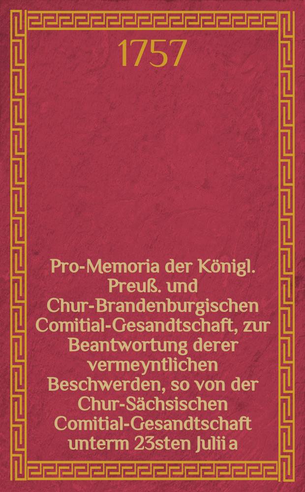 Pro-Memoria der Königl. Preuß. und Chur-Brandenburgischen Comitial-Gesandtschaft, zur Beantwortung derer vermeyntlichen Beschwerden, so von der Chur-Sächsischen Comitial-Gesandtschaft unterm 23sten Julii a. c. an den Reichs-Tag gebracht worden