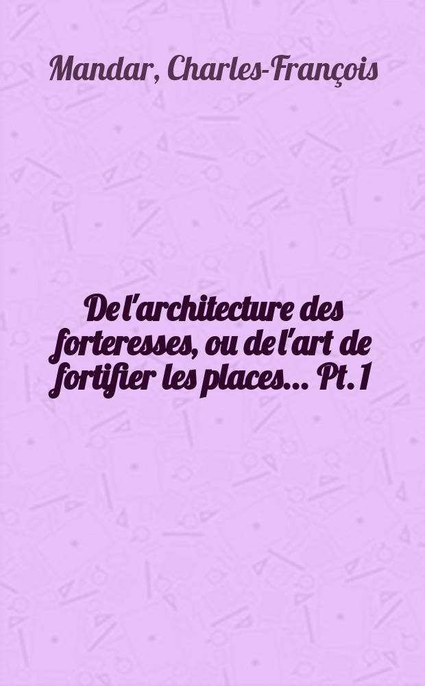 De l'architecture des forteresses, ou de l'art de fortifier les places ... Pt. 1 : Essai sur la fortification o&ugrave; l'on expose les progr&egrave;s de cet art, depuis son orgine jusqu'&agrave; nos jours ...