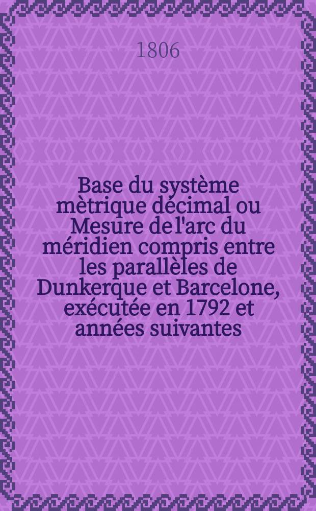 Base du système mètrique décimal ou Mesure de l'arc du méridien compris entre les parallèles de Dunkerque et Barcelone, exécutée en 1792 et années suivantes