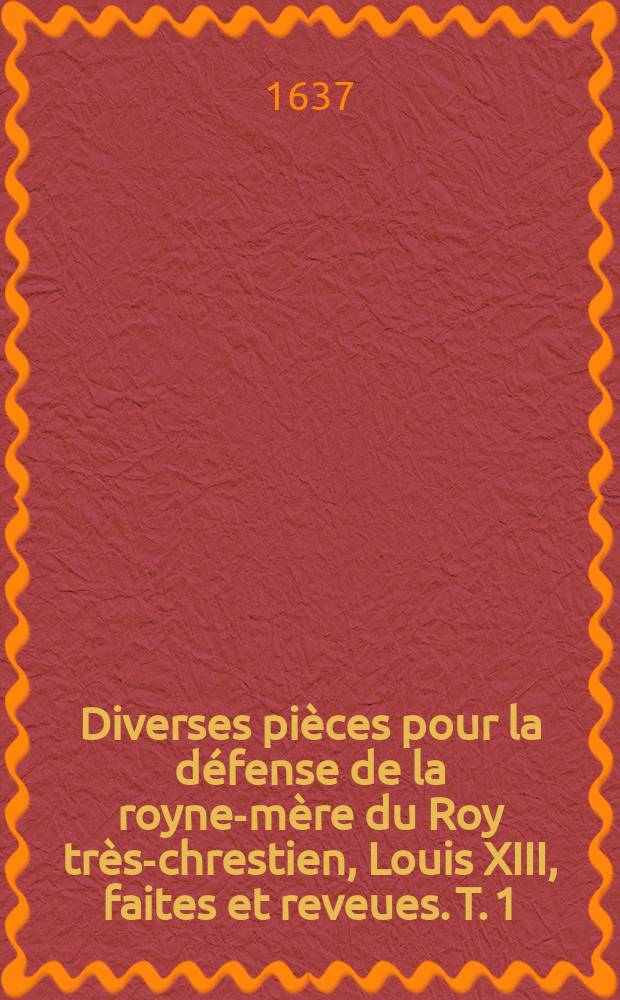 Diverses pi&egrave;ces pour la d&eacute;fense de la royne-m&egrave;re du Roy tr&egrave;s-chrestien, Louis XIII, faites et reveues. T. 1