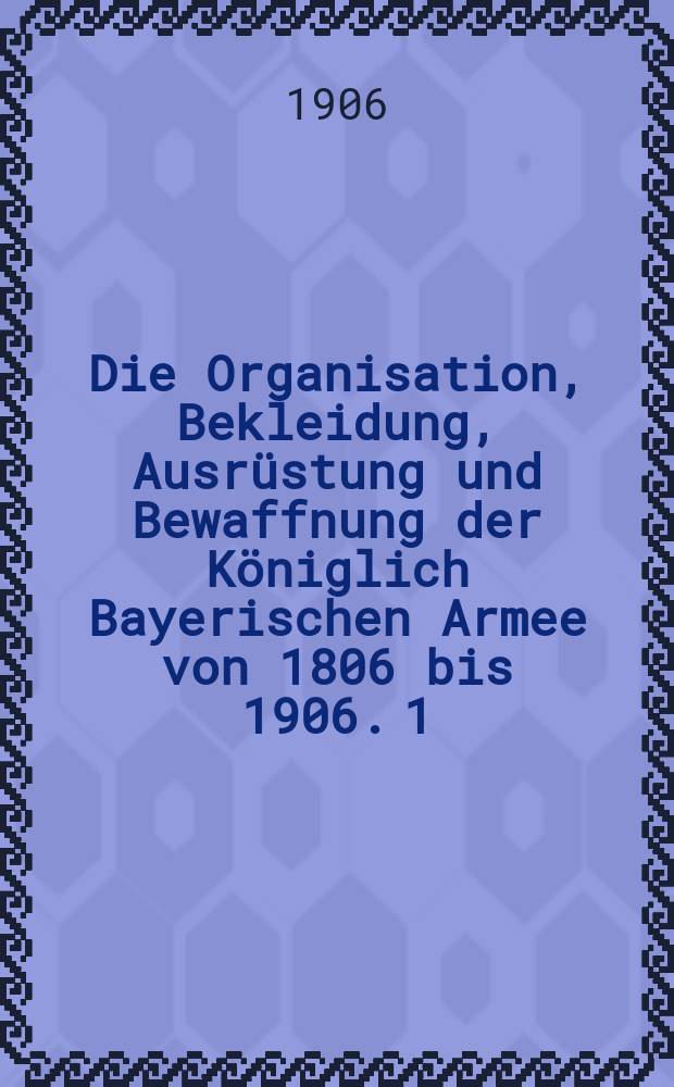 Die Organisation, Bekleidung, Ausrüstung und Bewaffnung der Königlich Bayerischen Armee von 1806 bis 1906. [1] : Text