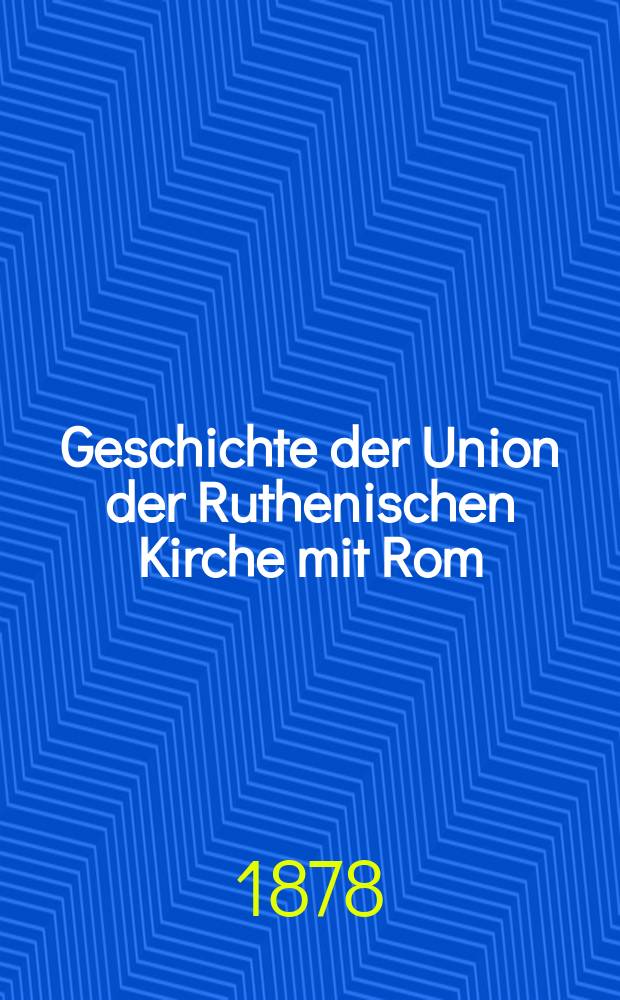 Geschichte der Union der Ruthenischen Kirche mit Rom : von den ältesten Zeiten bis auf die Gegenwart