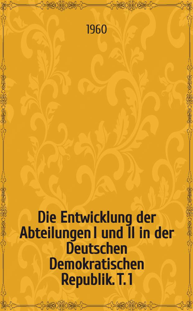 Die Entwicklung der Abteilungen I und II in der Deutschen Demokratischen Republik. T. 1 : Theoretische Grundfragen und historische Entwicklung
