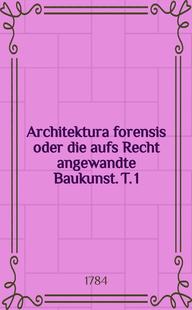 Architektura forensis oder die aufs Recht angewandte Baukunst. T. 1 : Welcher das Mathematische, Politische und das Wesentliche der Gartenbaukunst in sich enthält