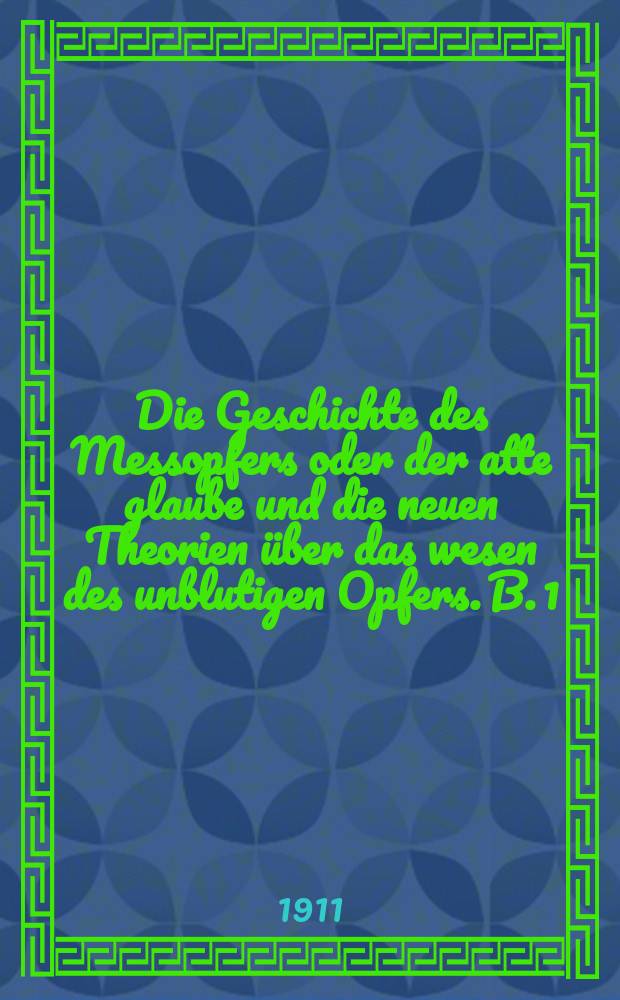 Die Geschichte des Messopfers oder der atte glaube und die neuen Theorien &uuml;ber das wesen des unblutigen Opfers. B. 1 : Altertum und mittelalter