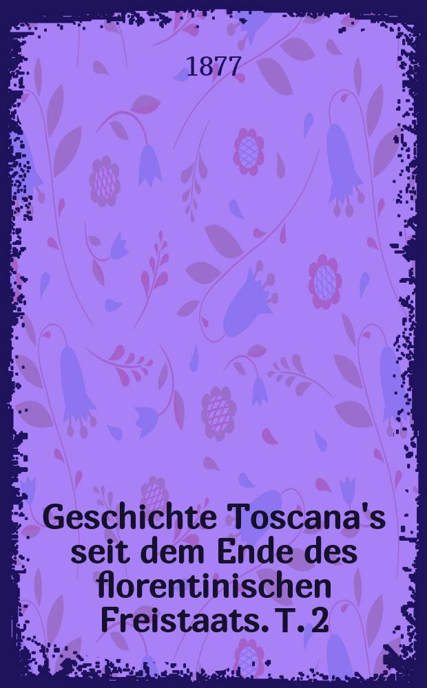 Geschichte Toscana's seit dem Ende des florentinischen Freistaats. Т. 2 : Haus Lothringen-Habsburg. J. 1737-1859