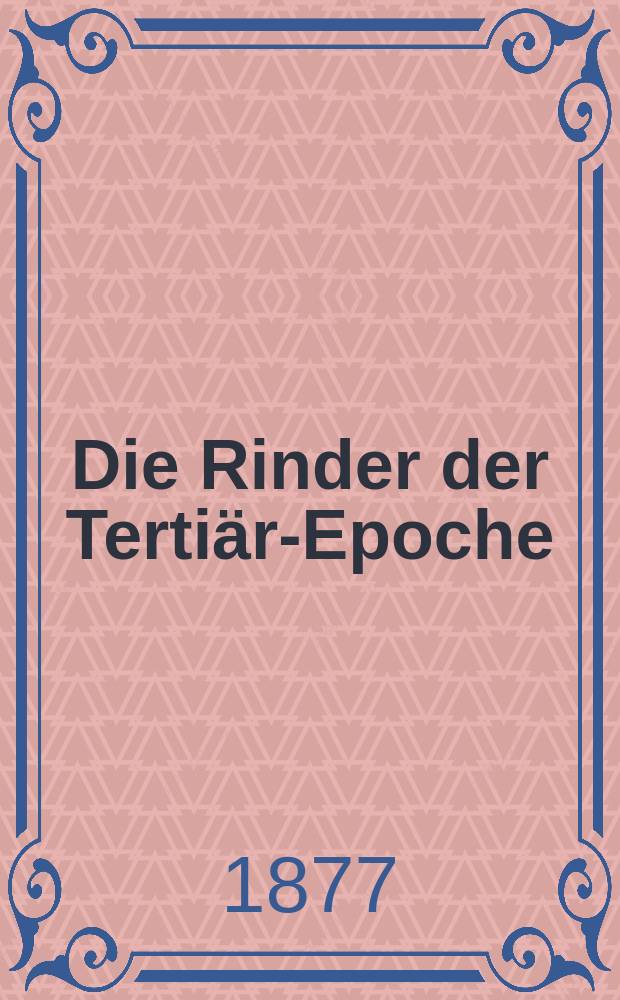 Die Rinder der Tertiär-Epoche : Nebst Vorstudien zu einer natürlichen Geschichte der Antilopen. T. 1