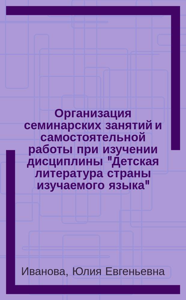 Организация семинарских занятий и самостоятельной работы при изучении дисциплины "Детская литература страны изучаемого языка" : учебно-методическое пособие