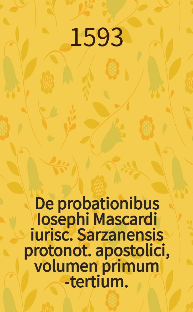 De probationibus Iosephi Mascardi iurisc. Sarzanensis protonot. apostolici, volumen primum [-tertium]. : Conclusiones probationum omnium, quae in utroque foro quotidie versantur, iudicibus, advocatis, causidicis, omnibus denique iuris pontificij, caesareique professoribus utiles, practicabiles, ac necessariae. Quibus canonicae, civiles, feudales, criminales, caeteraeque materiae continentur. Per ampliationes (ut dicitur) limitationes, intelligentiasque alphabetico ordine abunde digestae. Magis receptis doctorum opinionibus ubique hoc asterisco * notatis. ..