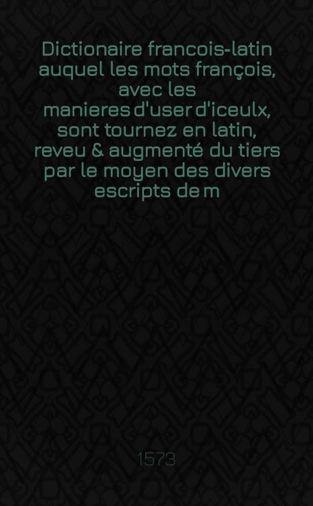 [Dictionaire francois-latin auquel les mots françois, avec les manieres d'user d'iceulx, sont tournez en latin, reveu & augmenté du tiers par le moyen des divers escripts de m. Nicot conseillier & maistre des requestes de l'hostel du roy. Les mots de marine, venerie, faulconnerie ou volerie, & autres obmisés precedentes impressions, sont remis en leur ordre]