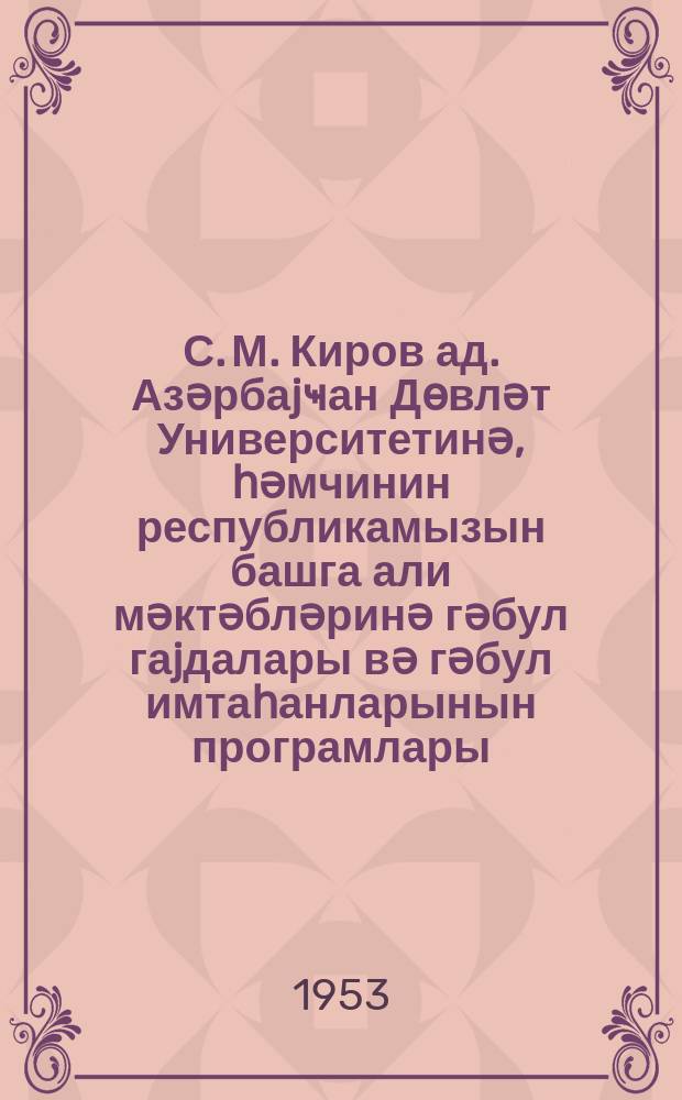 С. М. Киров ад. Азәрбаjҹан Дөвләт Университетинә, һәмчинин республикамызын башга али мәктәбләринә гәбул гаjдалары вә гәбул имтаһанларынын програмлары = Правила приема и программа премных экзаменов для поступающих в высшие учебные заведения СССР в 1953 году