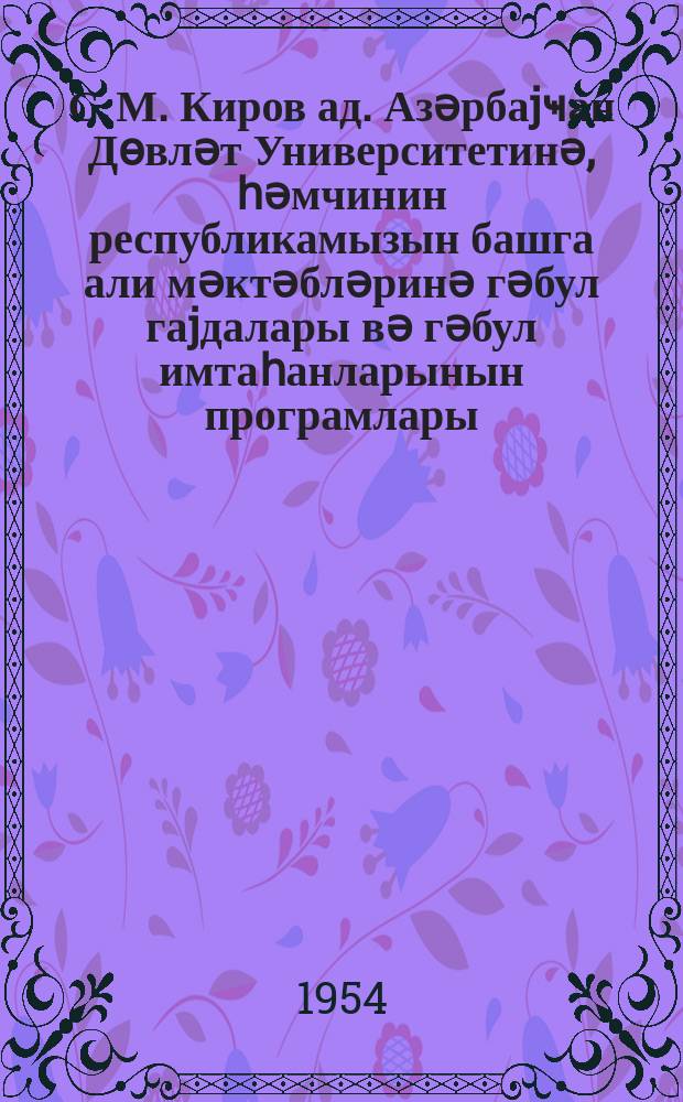 С. М. Киров ад. Азәрбаjҹан Дөвләт Университетинә, һәмчинин республикамызын башга али мәктәбләринә гәбул гаjдалары вә гәбул имтаһанларынын програмлары = Правила приема и программа приемных экзаменов для поступающих в Азгосуниверситет им. С.М.Кирова и в другие высшие учебные заведения Азербайджанской ССР в 1954 году