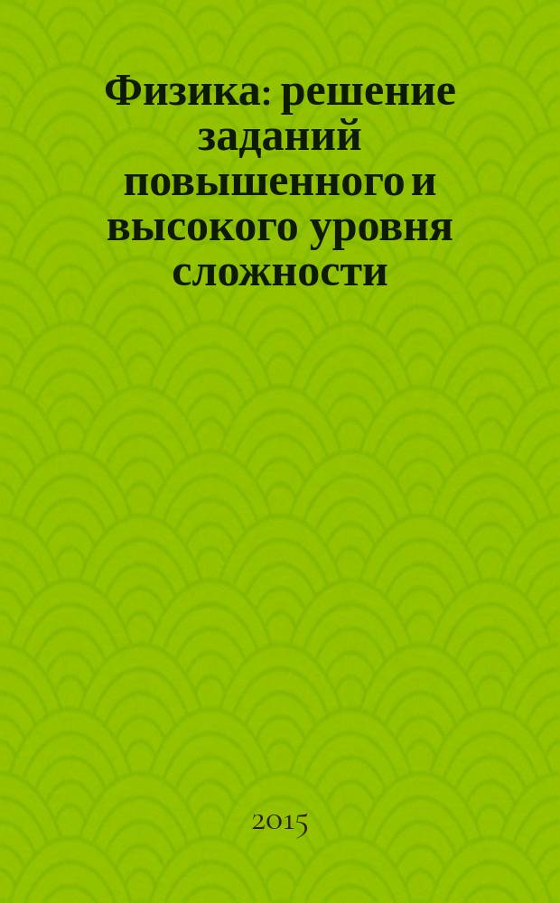 Физика : решение заданий повышенного и высокого уровня сложности : как получить максимальный балл на ЕГЭ : учебное пособие