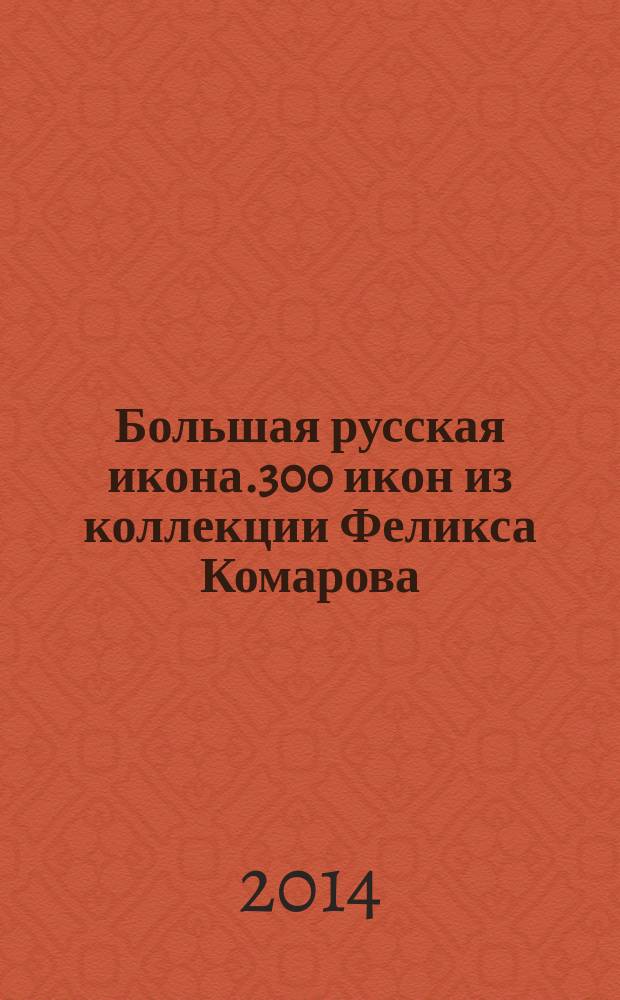 Большая русская икона.300 икон из коллекции Феликса Комарова : избранные иконы : каталог выставки, 1 - 27 ноября 2014 года