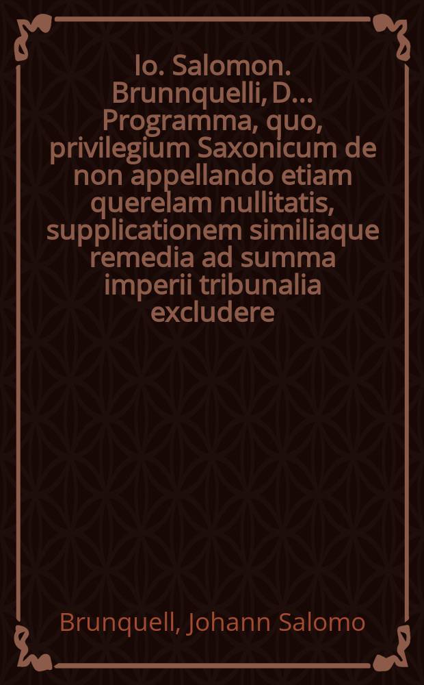 Io. Salomon. Brunnquelli, D. ... Programma, quo, privilegium Saxonicum de non appellando etiam querelam nullitatis, supplicationem similiaque remedia ad summa imperii tribunalia excludere, ostenditur praenobilissimi summorum in iure honorum candidati Ioann. Christiani Waitzii Gothani inaugurali dissertationi de privilegio Saxonico de non appellando ad terras Thuringicas, Misnicas et Franconicas extendendo, praemissum