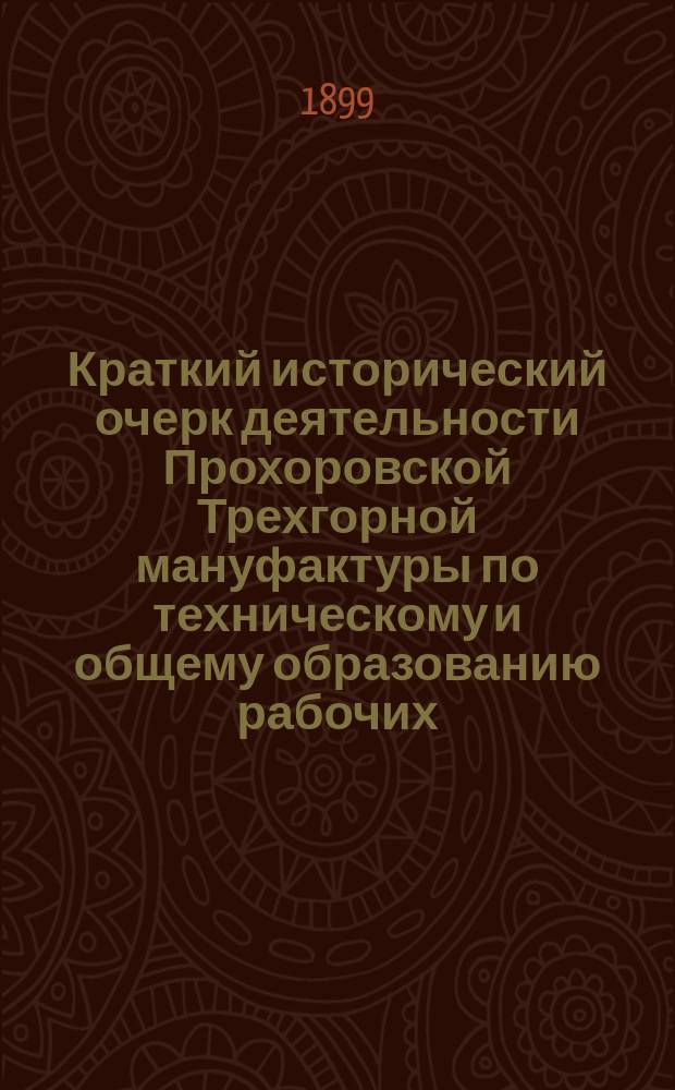 Краткий исторический очерк деятельности Прохоровской Трехгорной мануфактуры по техническому и общему образованию рабочих : 1816-1899 г. : с приложением