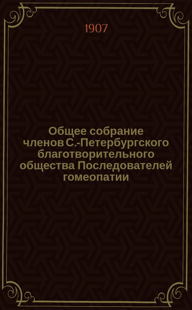 ...Общее собрание членов С.-Петербургского благотворительного общества Последователей гомеопатии... [30-го... 17-го декабря 1906 года] : Стенографический отчет 30-го Общего Собрания СПБ. Благотворительного Общества Последователей Гомеопатии, 17-го декабря 1906 года