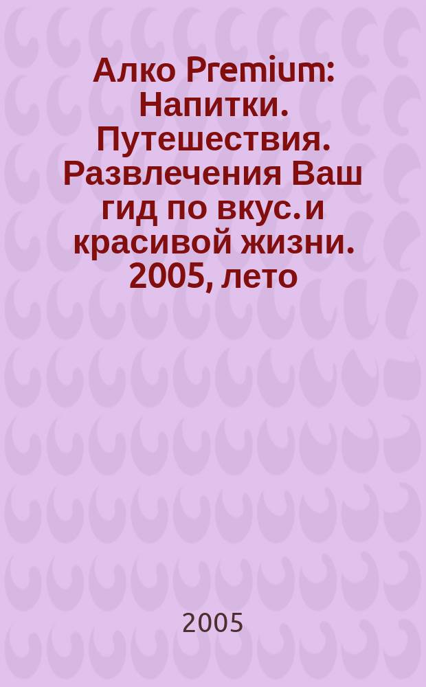 Алко Premium : Напитки. Путешествия. Развлечения Ваш гид по вкус. и красивой жизни. 2005, лето
