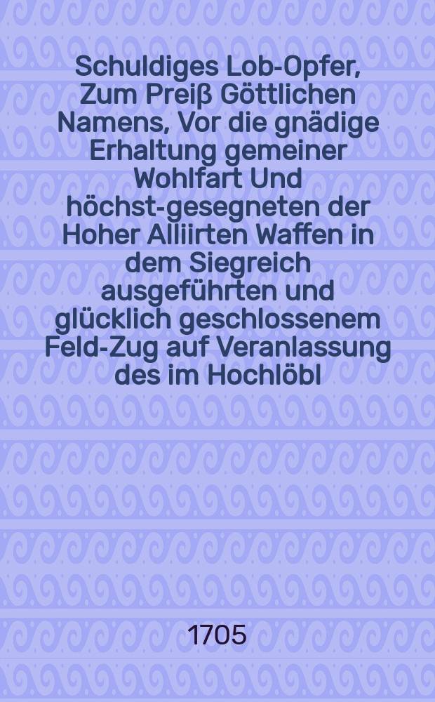Schuldiges Lob-Opfer, Zum Preiβ Göttlichen Namens, Vor die gnädige Erhaltung gemeiner Wohlfart Und höchst-gesegneten der Hoher Alliirten Waffen in dem Siegreich ausgeführten und glücklich geschlossenem Feld-Zug auf Veranlassung des im Hochlöbl. Fränckischen Craiβ, am letzten Sonntag des 1704. Jahrs angestellten Danck-Festes, nach Anleitung des ordentl. Evangelii aus Luc. II. 33-40.