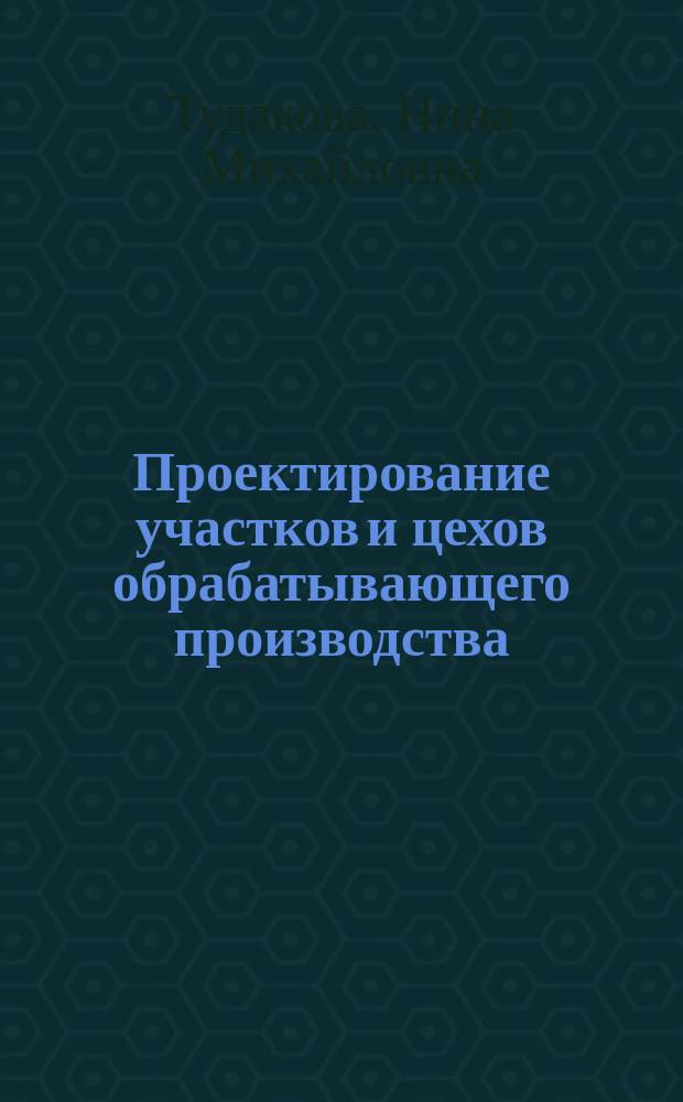Проектирование участков и цехов обрабатывающего производства : учебное пособие для студентов заочной и дистанционной форм обучения по специальности 151001 "Технология машиностроения"