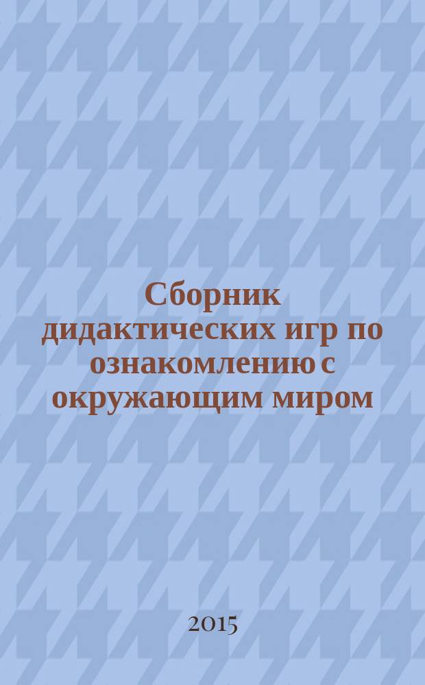 Сборник дидактических игр по ознакомлению с окружающим миром : для занятий с детьми 4-7 лет