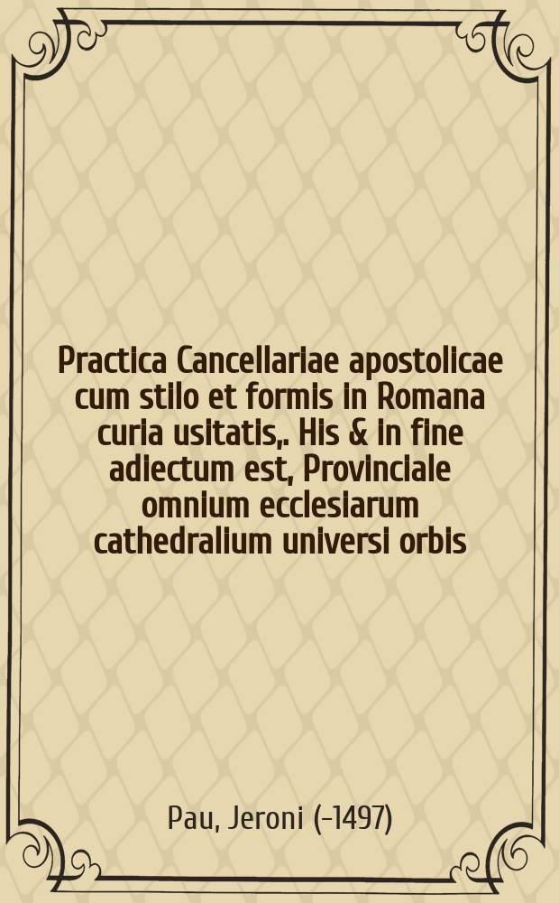 Practica Cancellariae apostolicae cum stilo et formis in Romana curia usitatis,. His & in fine adiectum est, Provinciale omnium ecclesiarum cathedralium universi orbis, nec non monetae cuiusque regionis nomenclatura ac valor, omnia, qua fieri potuit diligentia emendata ac denuo excussa