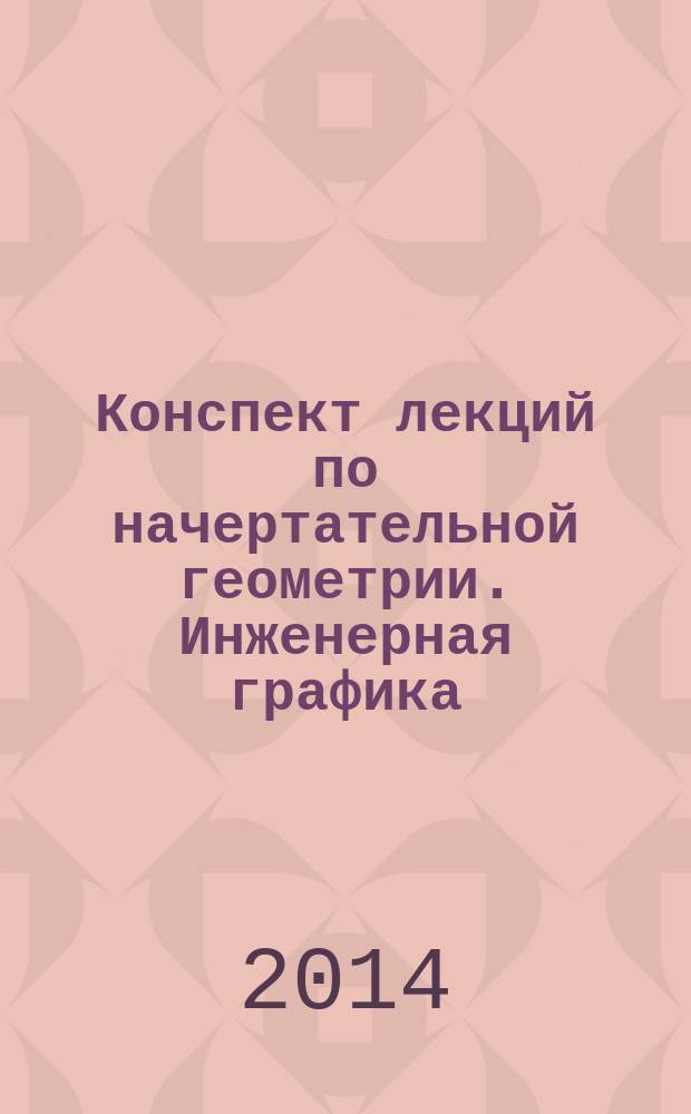 Конспект лекций по начертательной геометрии. Инженерная графика: Модуль 1 : учебное пособие