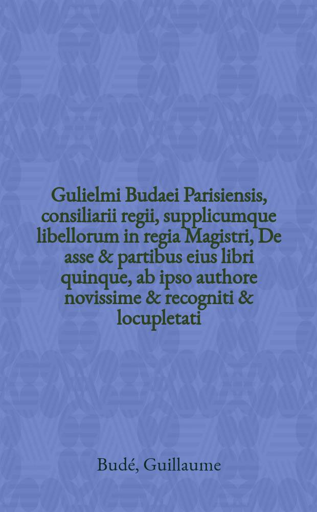Gulielmi Budaei Parisiensis, consiliarii regii, supplicumque libellorum in regia Magistri, De asse & partibus eius libri quinque, ab ipso authore novissime & recogniti & locupletati