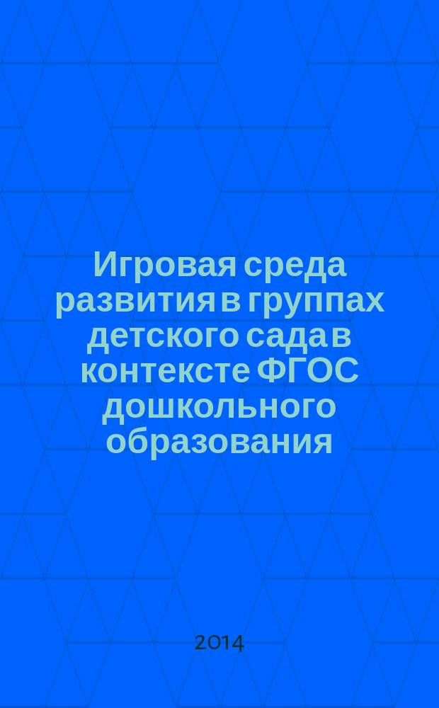 Игровая среда развития в группах детского сада в контексте ФГОС дошкольного образования : практическое пособие для воспитателей