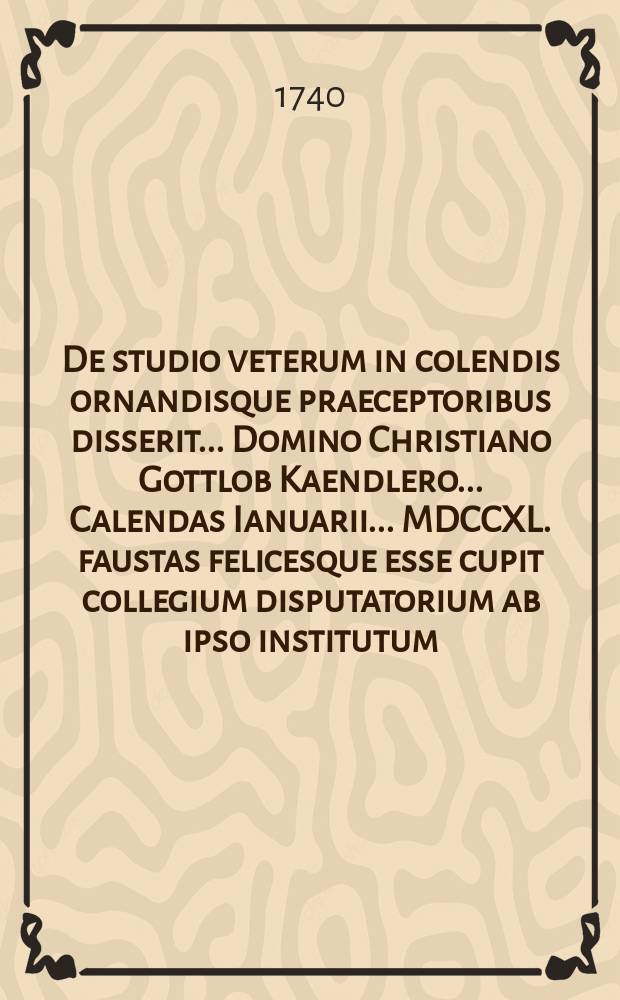 De studio veterum in colendis ornandisque praeceptoribus disserit ... Domino Christiano Gottlob Kaendlero ... Calendas Ianuarii ... MDCCXL. faustas felicesque esse cupit collegium disputatorium ab ipso institutum