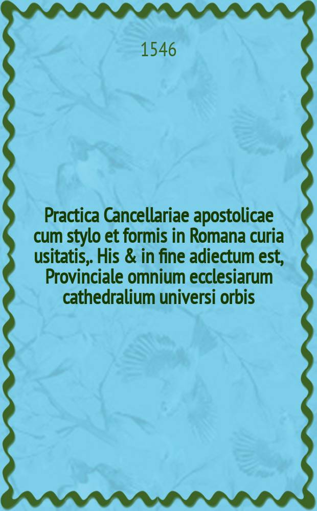 Practica Cancellariae apostolicae cum stylo et formis in Romana curia usitatis,. His & in fine adiectum est, Provinciale omnium ecclesiarum cathedralium universi orbis, nec non monetae cuiusque regionis nomenclatura ac valor, omnia, qua fieri potuit diligentia emendata ac denuo excusa