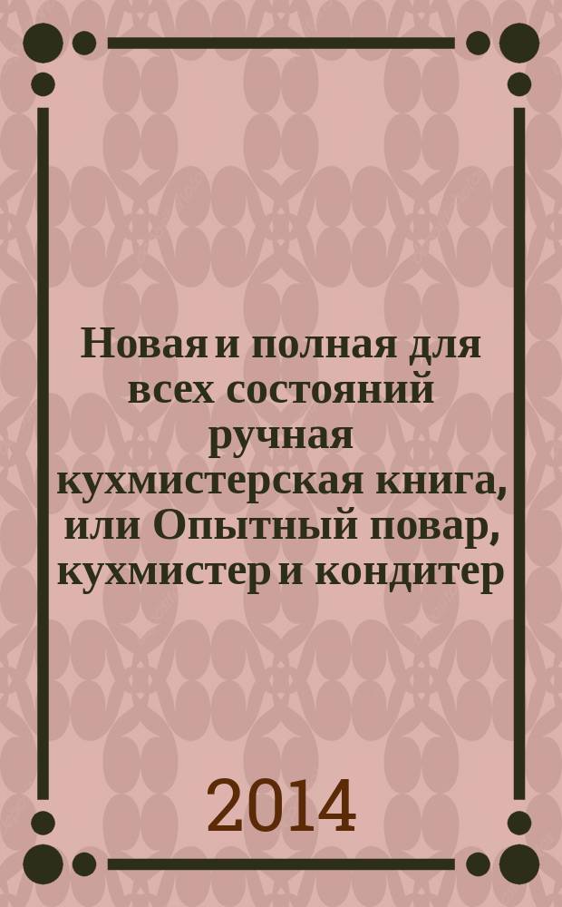 Новая и полная для всех состояний ручная кухмистерская книга, или Опытный повар, кухмистер и кондитер : со многими прибавлениями и объяснениями поваренных терминов. Основанная на многолетней опытности. Составленная по тетрадям опытного повара Михайлы Андреева