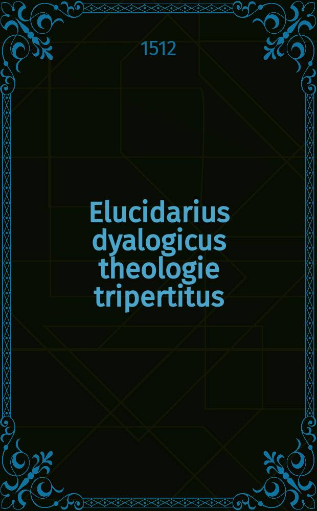 Elucidarius dyalogicus theologie tripertitus: infinitarum questionum resolutivus