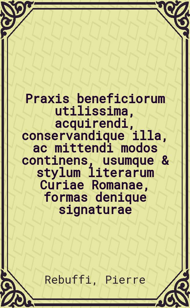 Praxis beneficiorum utilissima, acquirendi, conservandique illa, ac mittendi modos continens, usumque & stylum literarum Curiae Romanae, formas denique signaturae, bullae simplicis, ac novae provisionis, dispensationisque, atque aliarum literarum gratiae, clausularumque in eis contentarum, adhaec regularum cancellariae explicationem, & aliorum quae ad hanc materiam spectant, & quae in forensi versantur iudicio, prout indicat sequens pagina,