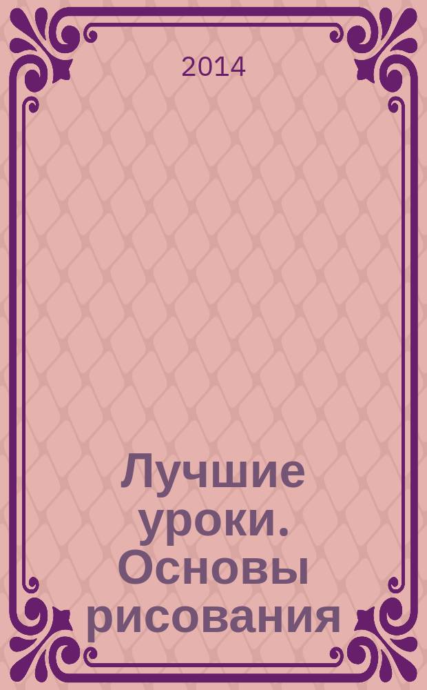Лучшие уроки. Основы рисования : шаг за шагом учимся рисовать карандашом натюрморты и портреты, человека и животных, жанровые сценки и пейзажи : учебное пособие