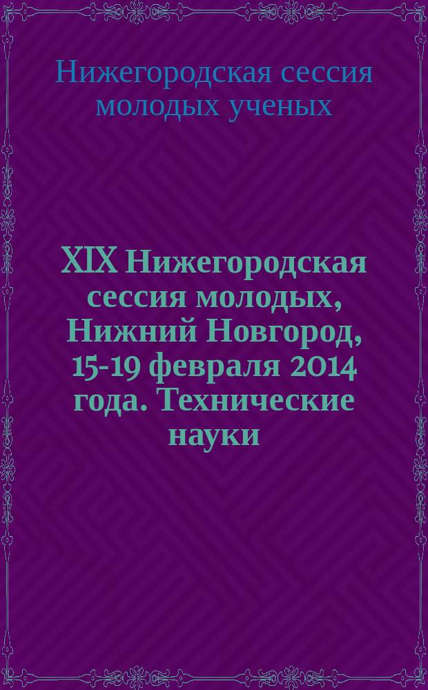 XIX Нижегородская сессия молодых, Нижний Новгород, 15-19 февраля 2014 года. Технические науки : сессия посвящена 300-летию со дня основания Нижегородской губернии : сборник