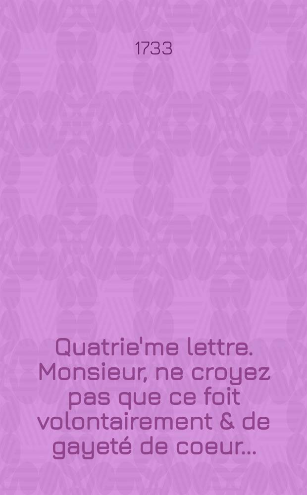 Quatrie'me lettre. Monsieur, ne croyez pas que ce foit volontairement & de gayeté de coeur ...