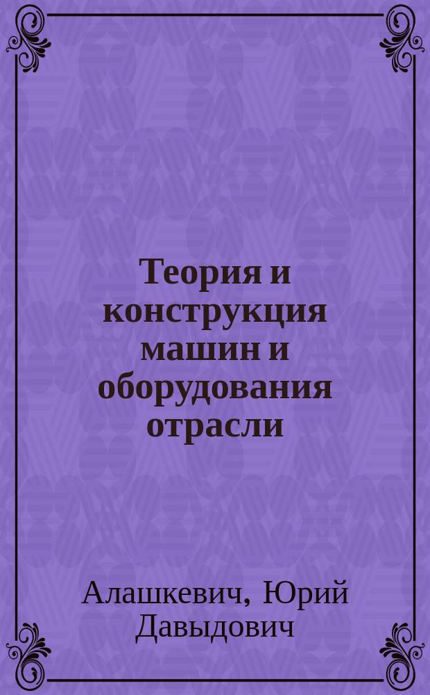 Теория и конструкция машин и оборудования отрасли : учебное пособие для студентов направлений 151000.62, 151000.68 "Технологические машины и оборудование", 051000.62, 051000.68 "Профессиональное обучение", 240100.62 "Химическая технология" очной и заочной форм обучения