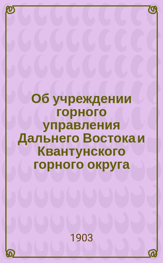 Об учреждении горного управления Дальнего Востока и Квантунского горного округа : с приложениями : № 547 : 24 ноября 1903 года : г. Порт-Артур : в Комитет Дальнего Востока