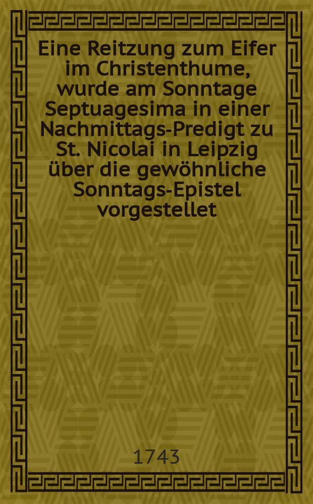 Eine Reitzung zum Eifer im Christenthume, wurde am Sonntage Septuagesima in einer Nachmittags-Predigt zu St. Nicolai in Leipzig über die gewöhnliche Sonntags-Epistel vorgestellet, und auf Verlangen zum Druck ausgeliefert