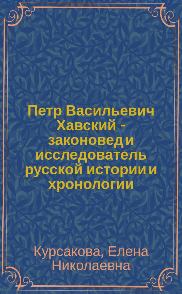 Петр Васильевич Хавский - законовед и исследователь русской истории и хронологии : биография, служебная карьера и научные достижения : монография