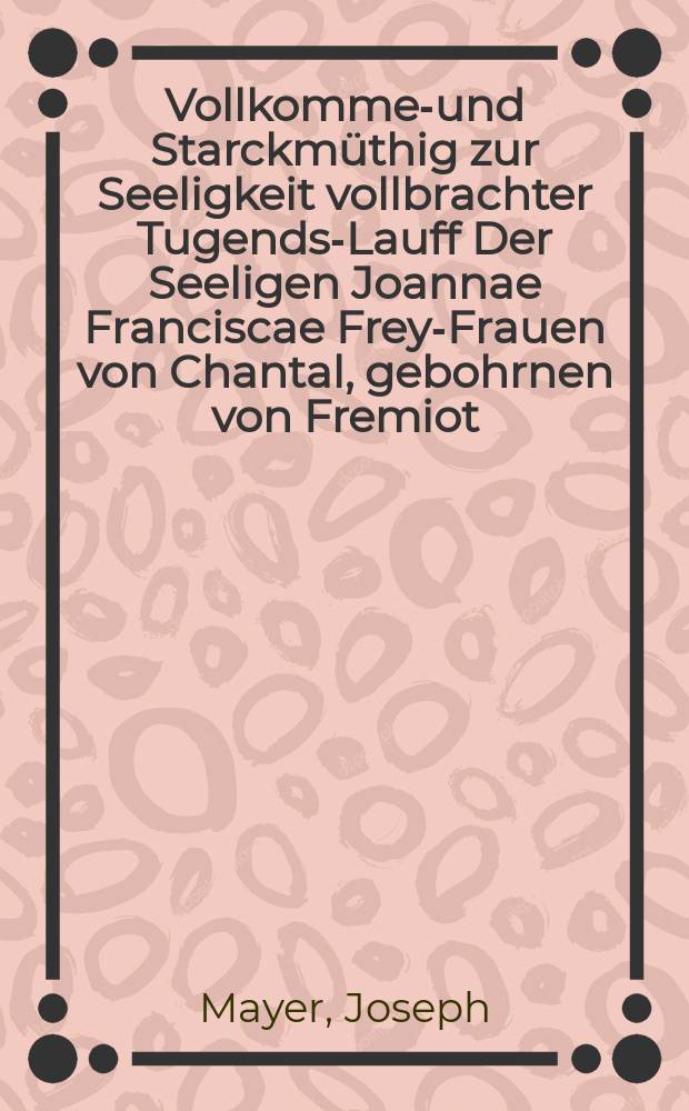 Vollkommen- und Starckmüthig zur Seeligkeit vollbrachter Tugends-Lauff Der Seeligen Joannae Franciscae Frey-Frauen von Chantal, gebohrnen von Fremiot, Des Hochlöbl. Salesianischen Ordens von der Heimsuchung Mariae Mit-Stiffterin, Bey Dero Hoch-feyerlichen Seligsprechungs-Begängnus Jn gemelter Ordens-Kirchen zu München Am vierdten Sonntag nach Ostern, auf der Cantzel vorgestellt