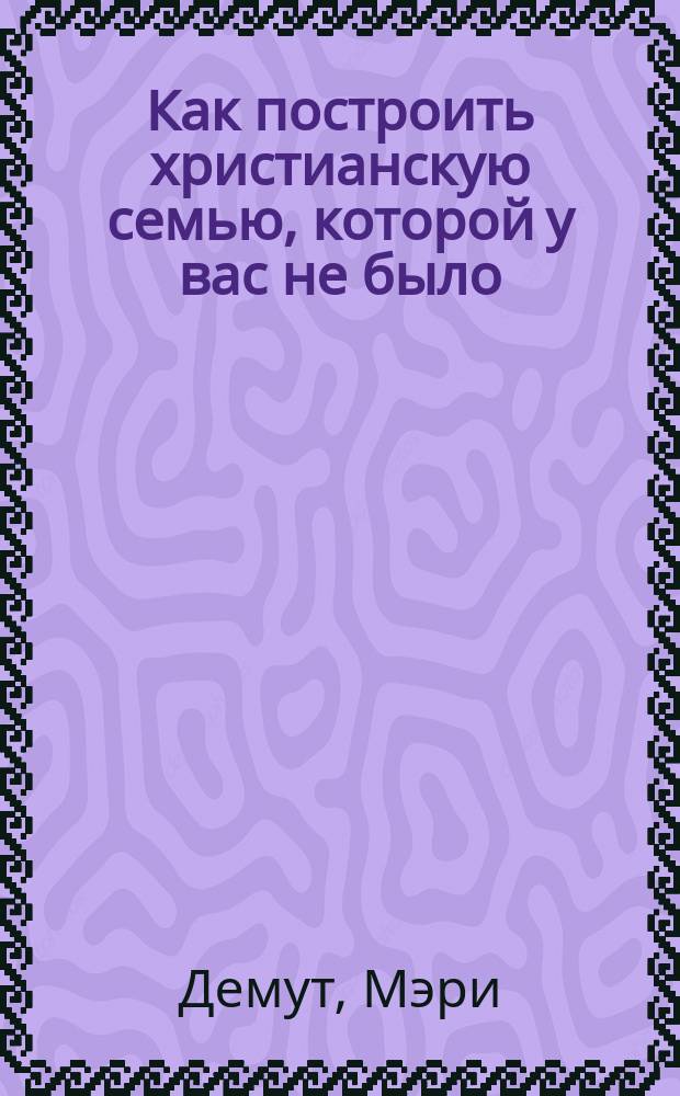 Как построить христианскую семью, которой у вас не было : практическое руководство для родителей-первопроходцев