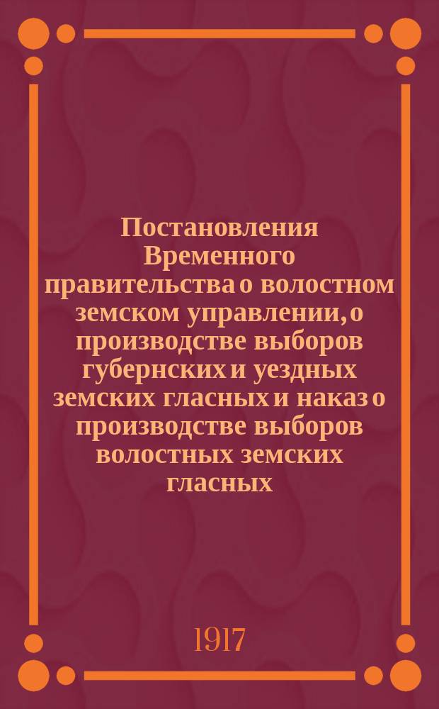 Постановления Временного правительства о волостном земском управлении, о производстве выборов губернских и уездных земских гласных и наказ о производстве выборов волостных земских гласных